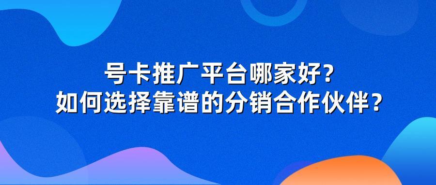 号卡推广平台哪家好？如何选择靠谱的分销合作伙伴？