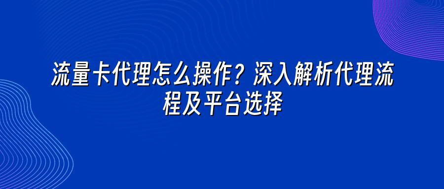 流量卡代理怎么操作？深入解析代理流程及平台选择