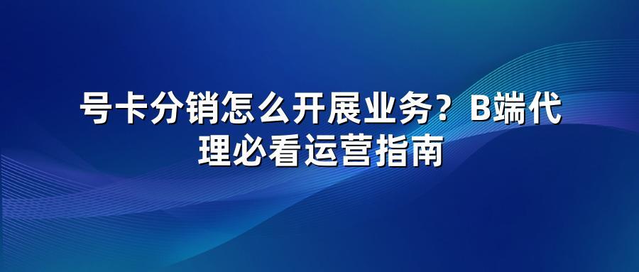 号卡分销怎么开展业务？B端代理必看运营指南