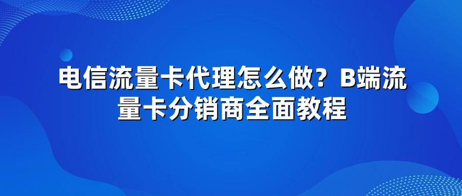 电信流量卡代理怎么做？B端流量卡分销商全面教程