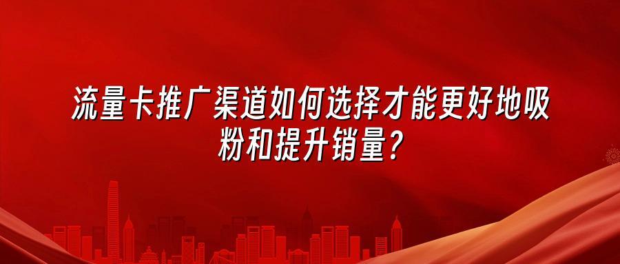流量卡推广渠道如何选择才能更好地吸粉和提升销量？