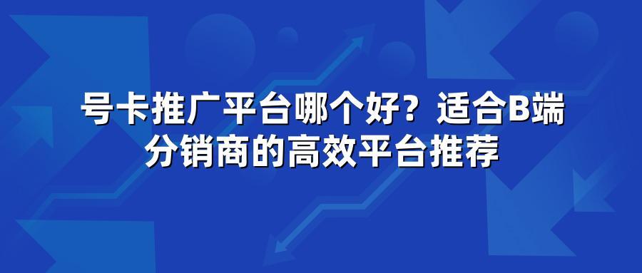 号卡推广平台哪个好？适合B端分销商的高效平台推荐