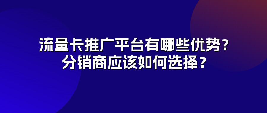 流量卡推广平台有哪些优势？分销商应该如何选择？
