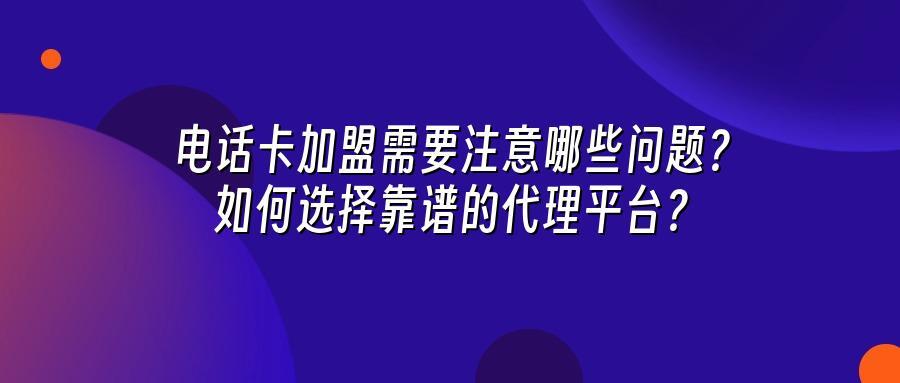 电话卡加盟需要注意哪些问题？如何选择靠谱的代理平台？