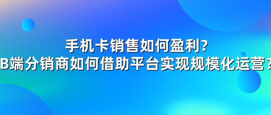 手机卡销售如何盈利？B端分销商如何借助平台实现规模化运营？