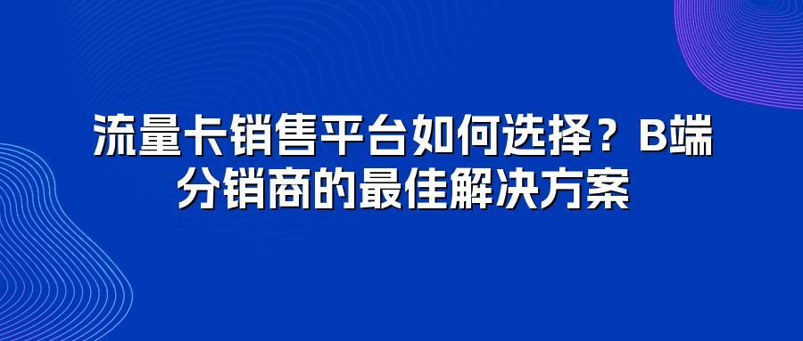 流量卡销售平台如何选择？B端分销商的最佳解决方案