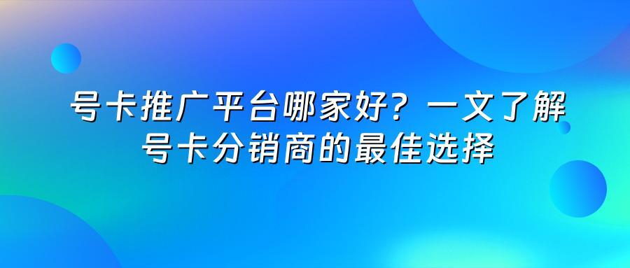 号卡推广平台哪家好？一文了解号卡分销商的最佳选择