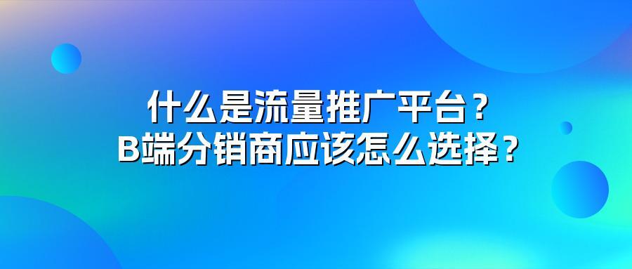 什么是流量推广平台？B端分销商应该怎么选择？
