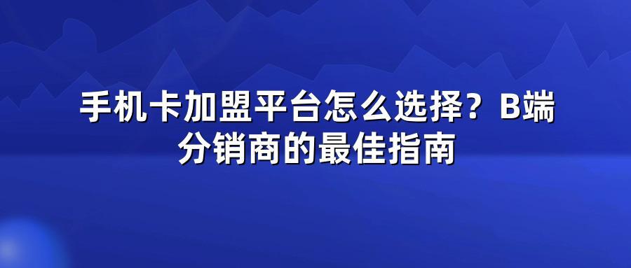 手机卡加盟平台怎么选择？B端分销商的最佳指南