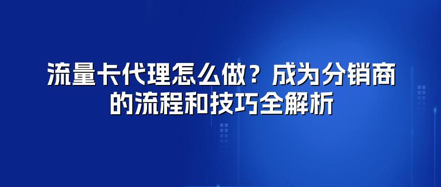 流量卡代理怎么做？成为分销商的流程和技巧全解析