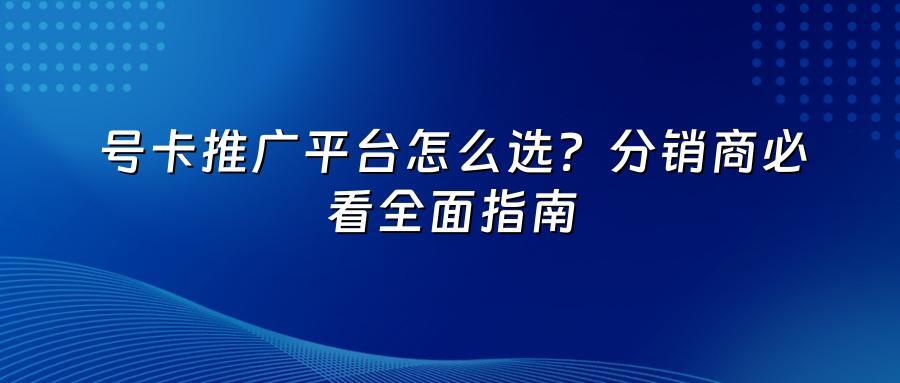 号卡推广平台怎么选？分销商必看全面指南