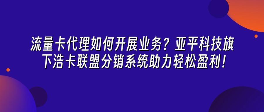 流量卡代理如何开展业务？亚平科技旗下浩卡联盟分销系统助力轻松盈利！