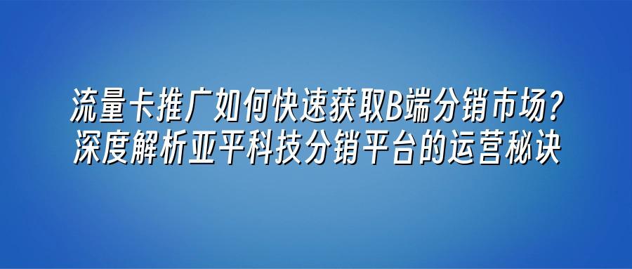 流量卡推广如何快速获取B端分销市场？深度解析亚平科技分销平台的运营秘诀