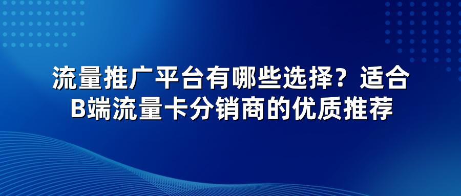 流量推广平台有哪些选择？适合B端流量卡分销商的优质推荐