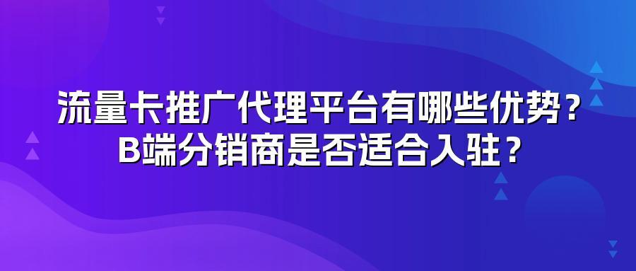 流量卡推广代理平台有哪些优势？B端分销商是否适合入驻？