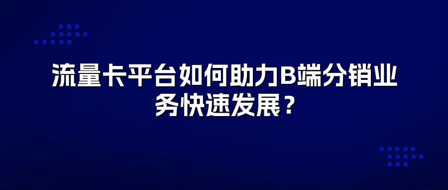 流量卡平台如何助力B端分销业务快速发展？