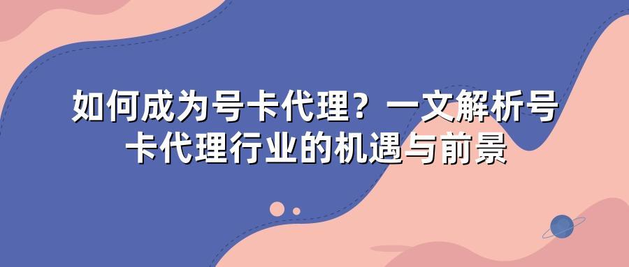 如何成为号卡代理？一文解析号卡代理行业的机遇与前景