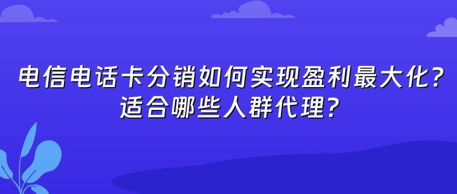 电信电话卡分销如何实现盈利最大化?适合哪些人群代理?