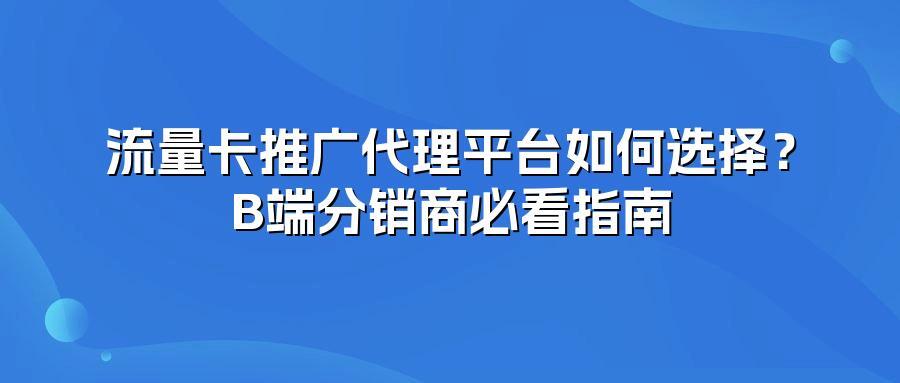 流量卡推广代理平台如何选择？B端分销商必看指南