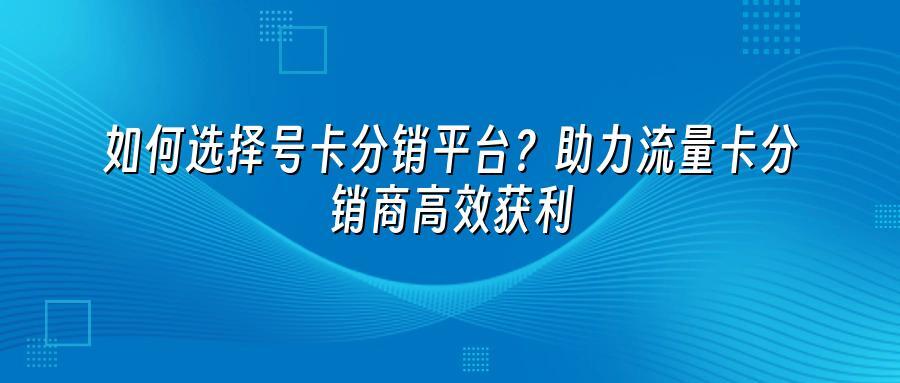 如何选择号卡分销平台？助力流量卡分销商高效获利