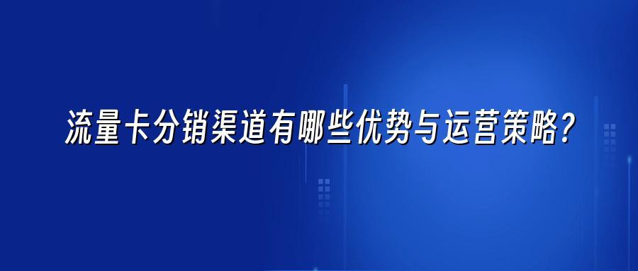 流量卡分销渠道有哪些优势与运营策略?