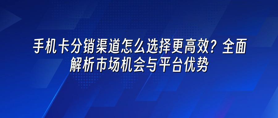 手机卡分销渠道怎么选择更高效?全面解析市场机会与平台优势
