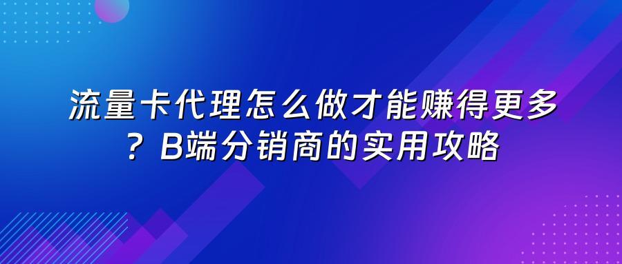 流量卡代理怎么做才能赚得更多？B端分销商的实用攻略