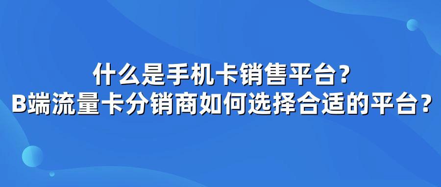 什么是手机卡销售平台？B端流量卡分销商如何选择合适的平台？