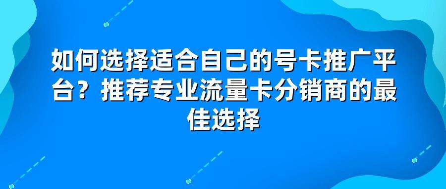如何选择适合自己的号卡推广平台？推荐专业流量卡分销商的最佳选择