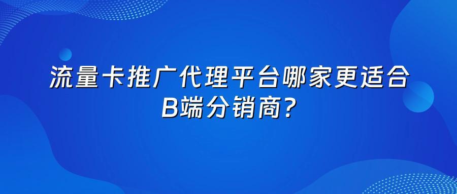 流量卡推广代理平台哪家更适合B端分销商？