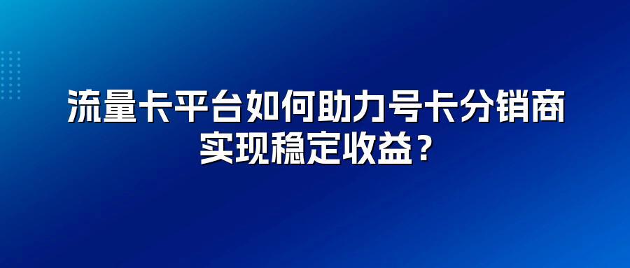 流量卡平台如何助力号卡分销商实现稳定收益?