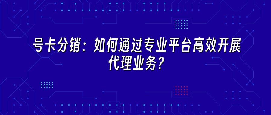 号卡分销：如何通过专业平台高效开展代理业务？