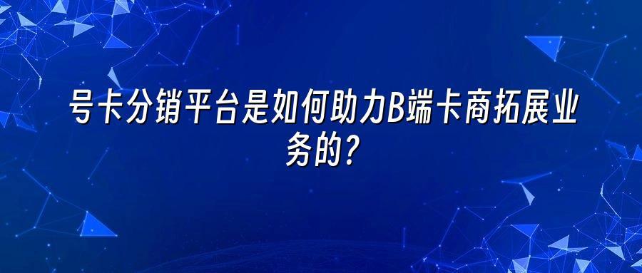 号卡分销平台是如何助力B端卡商拓展业务的？