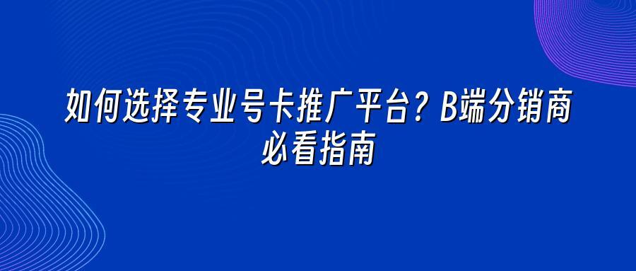 如何选择专业号卡推广平台?B端分销商必看指南