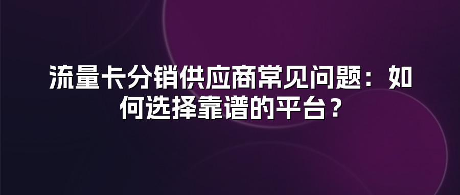 流量卡分销供应商常见问题:如何选择靠谱的平台?