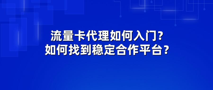 流量卡代理如何入门?如何找到稳定合作平台?