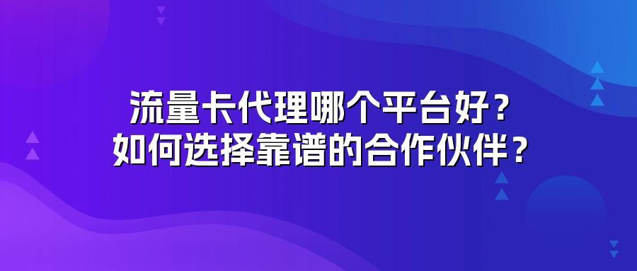 流量卡代理哪个平台好?如何选择靠谱的合作伙伴?