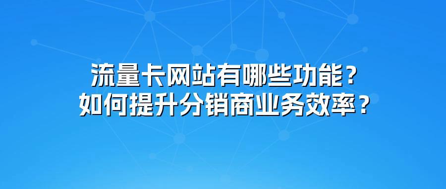 流量卡网站有哪些功能？如何提升分销商业务效率？