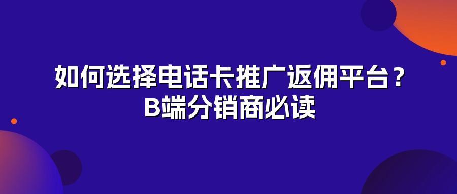 如何选择电话卡推广返佣平台?B端分销商必读