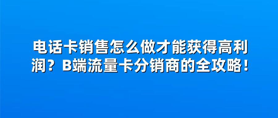 电话卡销售怎么做才能获得高利润？B端流量卡分销商的全攻略！