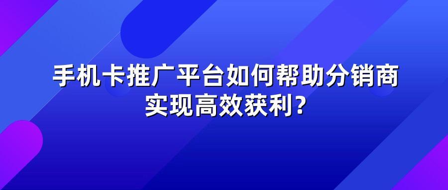 手机卡推广平台如何帮助分销商实现高效获利?