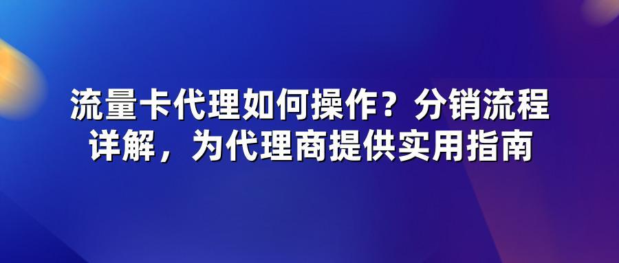 流量卡代理如何操作？分销流程详解，为代理商提供实用指南
