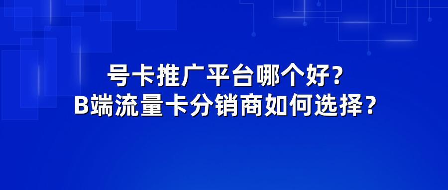 号卡推广平台哪个好？B端流量卡分销商如何选择？