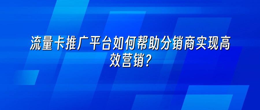 流量卡推广平台如何帮助分销商实现高效营销？