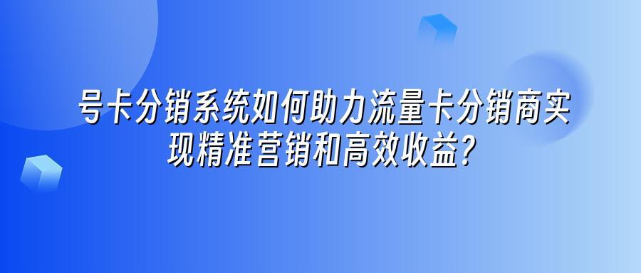 号卡分销系统如何助力流量卡分销商实现精准营销和高效收益？