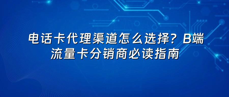 电话卡代理渠道怎么选择？B端流量卡分销商必读指南
