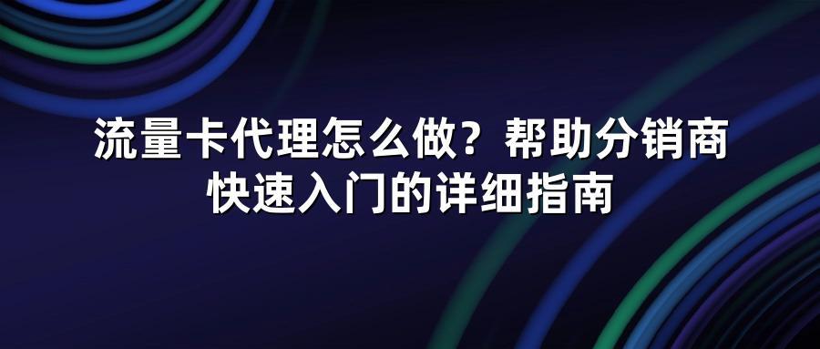 流量卡代理怎么做？帮助分销商快速入门的详细指南