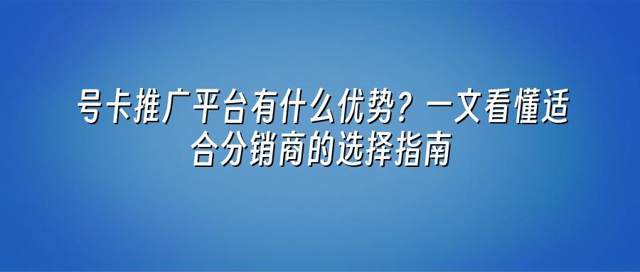 号卡推广平台有什么优势？一文看懂适合分销商的选择指南