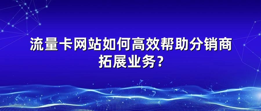 流量卡网站如何高效帮助分销商拓展业务？