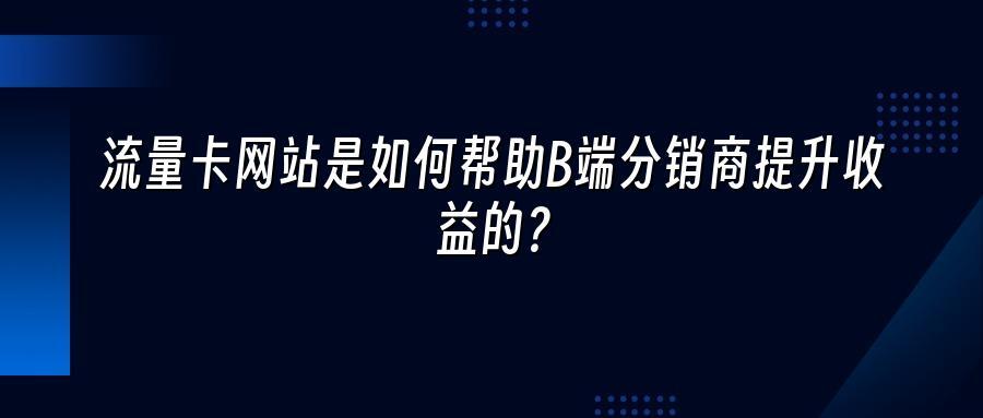 流量卡网站是如何帮助B端分销商提升收益的？